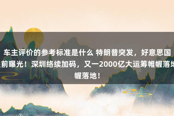 车主评价的参考标准是什么 特朗普突发，好意思国提前曝光！深圳络续加码，又一2000亿大运筹帷幄落地！