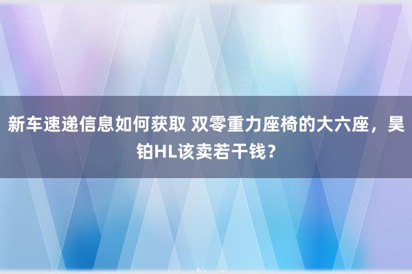 新车速递信息如何获取 双零重力座椅的大六座，昊铂HL该卖若干钱？