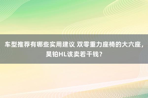 车型推荐有哪些实用建议 双零重力座椅的大六座，昊铂HL该卖若干钱？