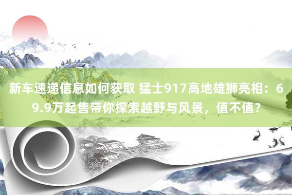 新车速递信息如何获取 猛士917高地雄狮亮相：69.9万起售带你探索越野与风景，值不值？