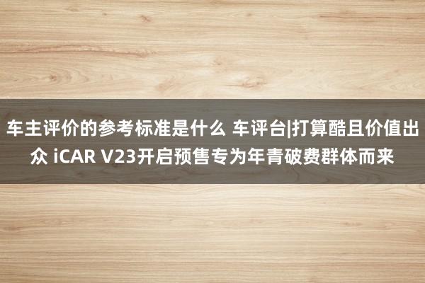 车主评价的参考标准是什么 车评台|打算酷且价值出众 iCAR V23开启预售专为年青破费群体而来