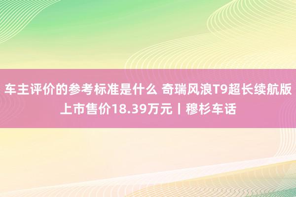 车主评价的参考标准是什么 奇瑞风浪T9超长续航版上市售价18.39万元丨穆杉车话