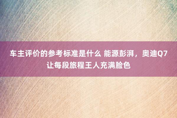 车主评价的参考标准是什么 能源彭湃，奥迪Q7让每段旅程王人充满脸色