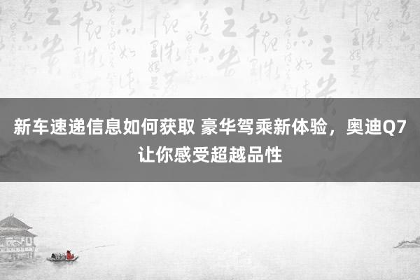 新车速递信息如何获取 豪华驾乘新体验，奥迪Q7让你感受超越品性