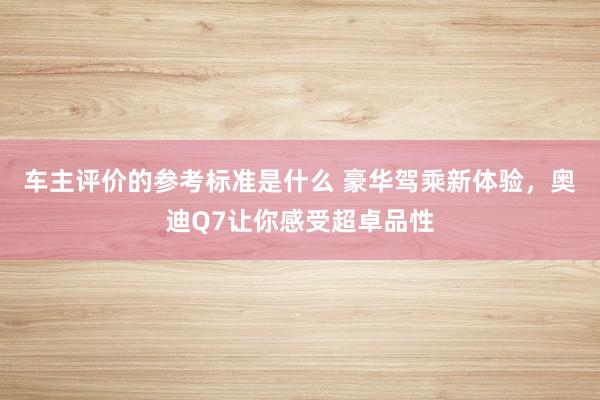 车主评价的参考标准是什么 豪华驾乘新体验，奥迪Q7让你感受超卓品性