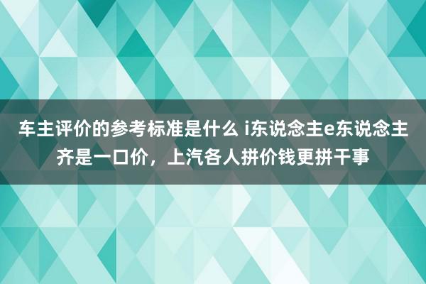 车主评价的参考标准是什么 i东说念主e东说念主齐是一口价，上汽各人拼价钱更拼干事