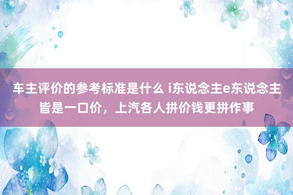 车主评价的参考标准是什么 i东说念主e东说念主皆是一口价，上汽各人拼价钱更拼作事