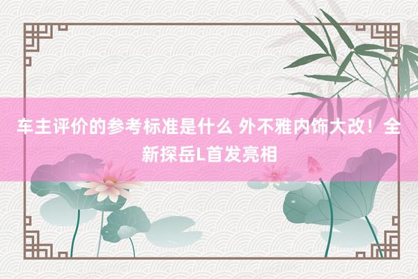 车主评价的参考标准是什么 外不雅内饰大改！全新探岳L首发亮相