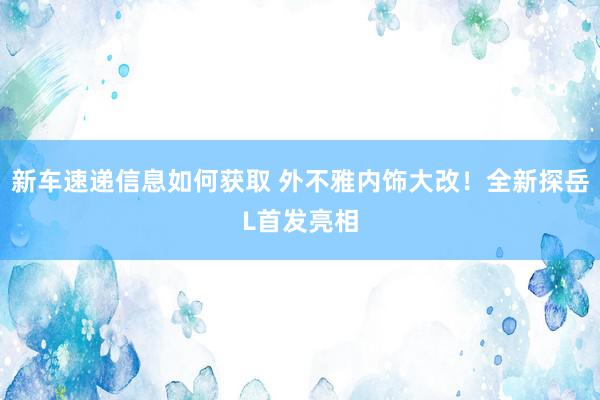 新车速递信息如何获取 外不雅内饰大改！全新探岳L首发亮相