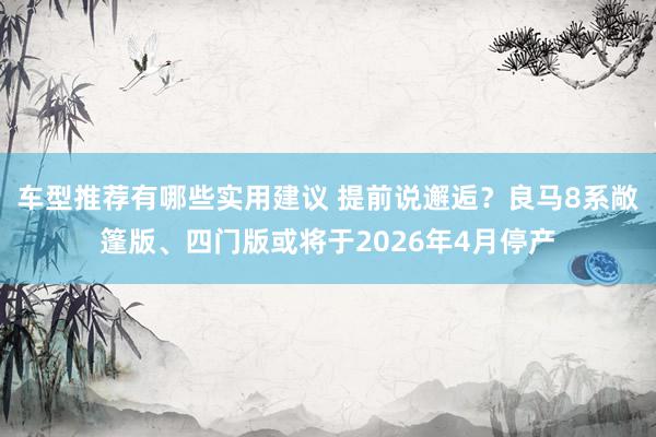 车型推荐有哪些实用建议 提前说邂逅？良马8系敞篷版、四门版或将于2026年4月停产