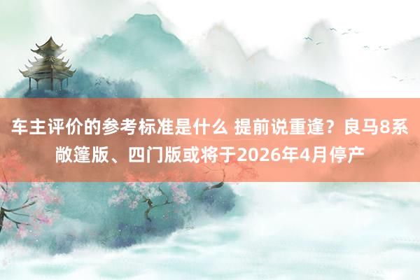 车主评价的参考标准是什么 提前说重逢？良马8系敞篷版、四门版或将于2026年4月停产