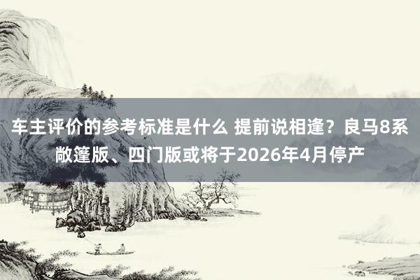 车主评价的参考标准是什么 提前说相逢？良马8系敞篷版、四门版或将于2026年4月停产