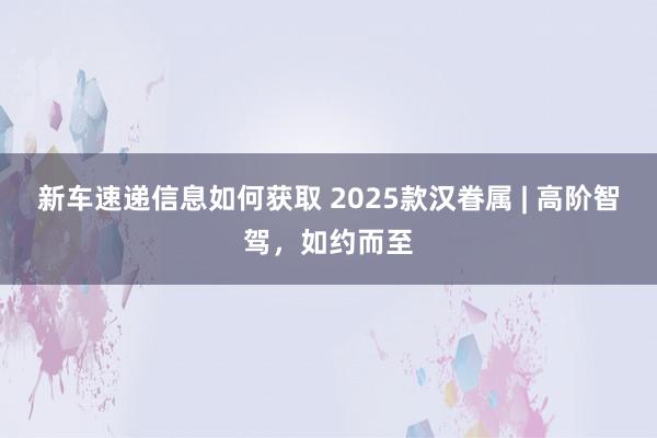 新车速递信息如何获取 2025款汉眷属 | 高阶智驾，如约而至