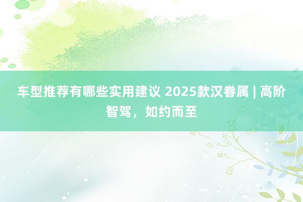 车型推荐有哪些实用建议 2025款汉眷属 | 高阶智驾，如约而至