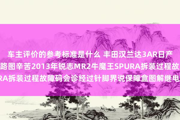 车主评价的参考标准是什么 丰田汉兰达3AR日产途乐Y60维修手册电路图辛苦2013年锐志MR2牛魔王SPURA拆装过程故障码会诊经过针脚界说保障盒图解继电器图解线束走