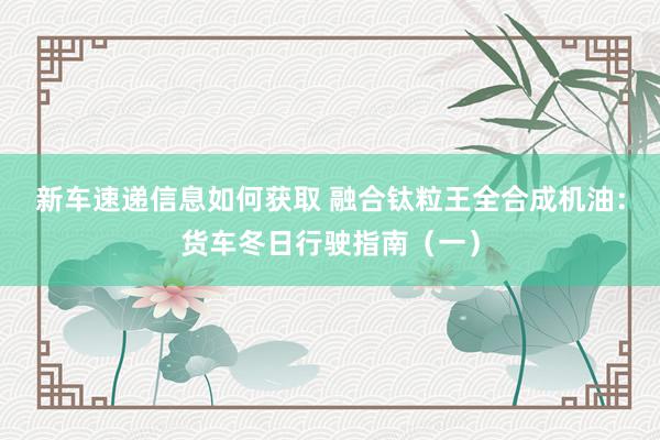 新车速递信息如何获取 融合钛粒王全合成机油：货车冬日行驶指南（一）