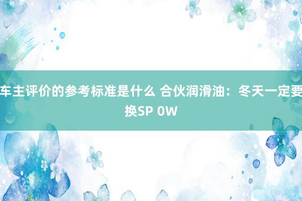 车主评价的参考标准是什么 合伙润滑油：冬天一定要换SP 0W