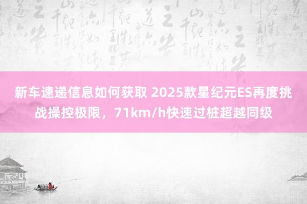 新车速递信息如何获取 2025款星纪元ES再度挑战操控极限，71km/h快速过桩超越同级