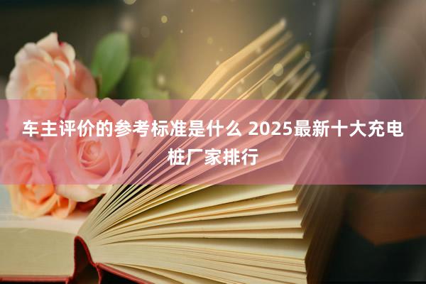 车主评价的参考标准是什么 2025最新十大充电桩厂家排行