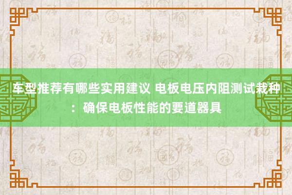 车型推荐有哪些实用建议 电板电压内阻测试栽种：确保电板性能的要道器具