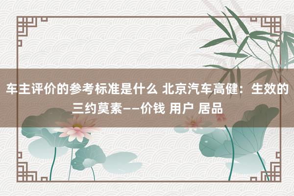 车主评价的参考标准是什么 北京汽车高健：生效的三约莫素——价钱 用户 居品