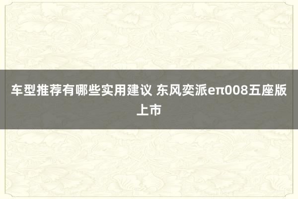 车型推荐有哪些实用建议 东风奕派eπ008五座版上市