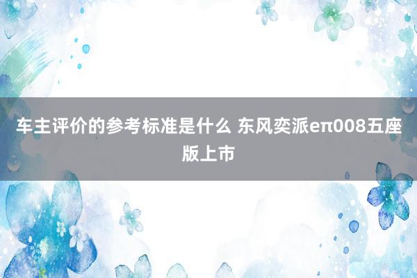 车主评价的参考标准是什么 东风奕派eπ008五座版上市