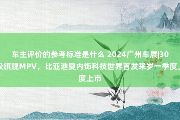 车主评价的参考标准是什么 2024广州车展|30万级旗舰MPV，比亚迪夏内饰科技世界首发来岁一季度上市