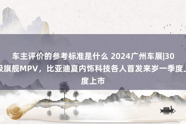 车主评价的参考标准是什么 2024广州车展|30万级旗舰MPV，比亚迪夏内饰科技各人首发来岁一季度上市