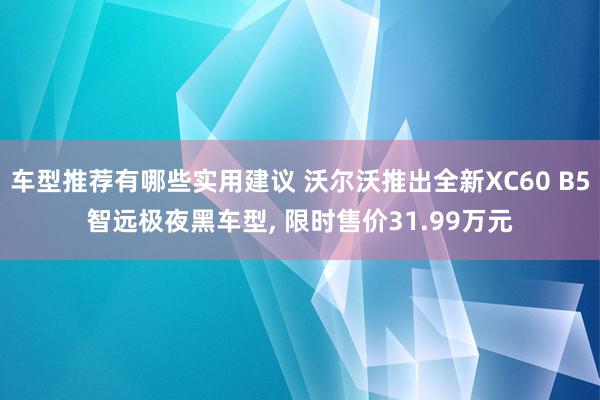 车型推荐有哪些实用建议 沃尔沃推出全新XC60 B5智远极夜黑车型, 限时售价31.99万元