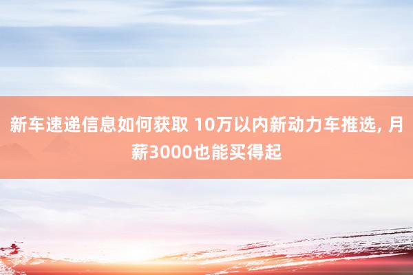 新车速递信息如何获取 10万以内新动力车推选, 月薪3000也能买得起