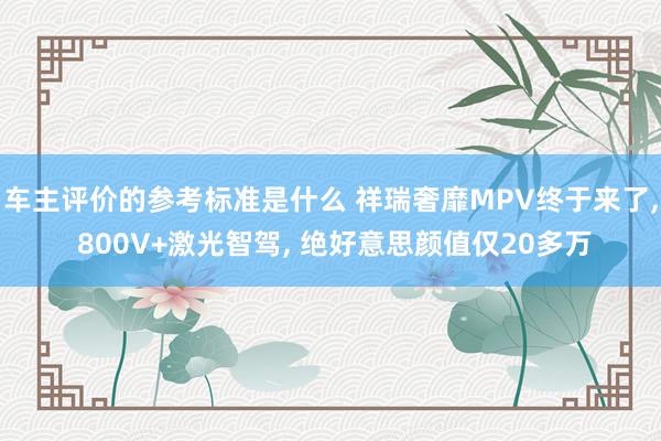 车主评价的参考标准是什么 祥瑞奢靡MPV终于来了, 800V+激光智驾, 绝好意思颜值仅20多万