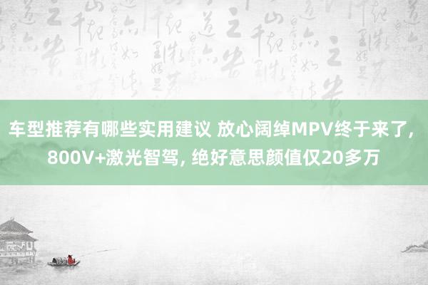 车型推荐有哪些实用建议 放心阔绰MPV终于来了, 800V+激光智驾, 绝好意思颜值仅20多万