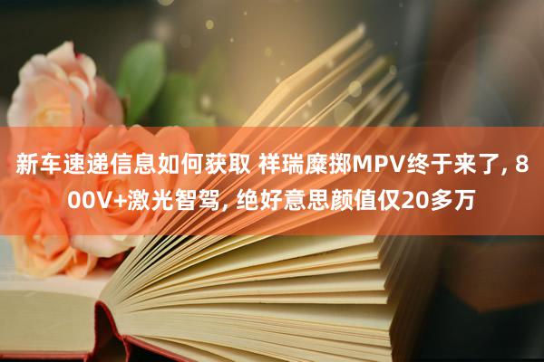 新车速递信息如何获取 祥瑞糜掷MPV终于来了, 800V+激光智驾, 绝好意思颜值仅20多万