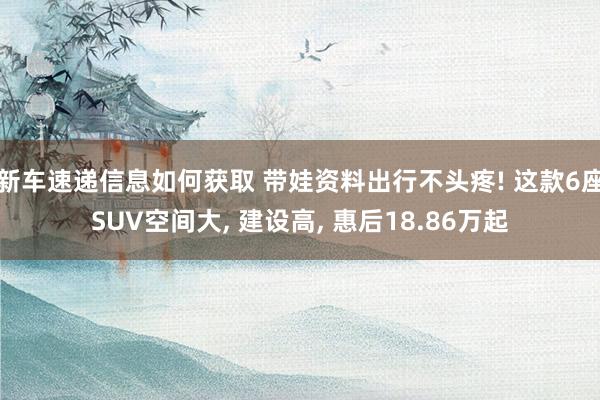 新车速递信息如何获取 带娃资料出行不头疼! 这款6座SUV空间大, 建设高, 惠后18.86万起