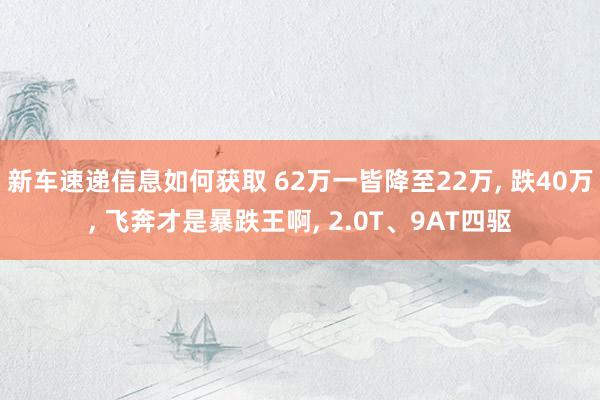 新车速递信息如何获取 62万一皆降至22万, 跌40万, 飞奔才是暴跌王啊, 2.0T、9AT四驱