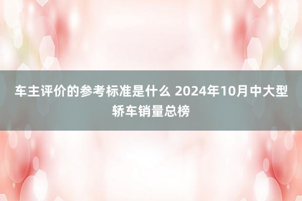 车主评价的参考标准是什么 2024年10月中大型轿车销量总榜