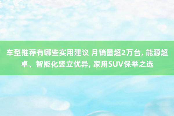 车型推荐有哪些实用建议 月销量超2万台, 能源超卓、智能化竖立优异, 家用SUV保举之选