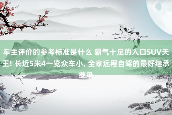 车主评价的参考标准是什么 霸气十足的入口SUV天王! 长近5米4一览众车小, 全家远程自驾的最好继承