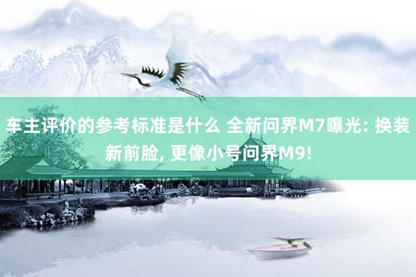 车主评价的参考标准是什么 全新问界M7曝光: 换装新前脸, 更像小号问界M9!