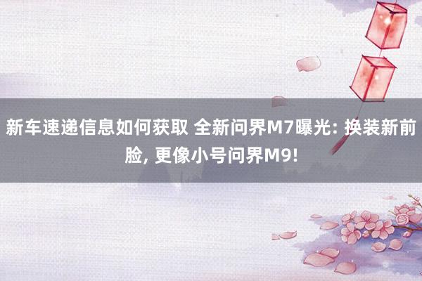 新车速递信息如何获取 全新问界M7曝光: 换装新前脸, 更像小号问界M9!