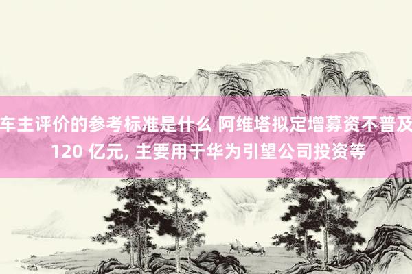 车主评价的参考标准是什么 阿维塔拟定增募资不普及 120 亿元, 主要用于华为引望公司投资等