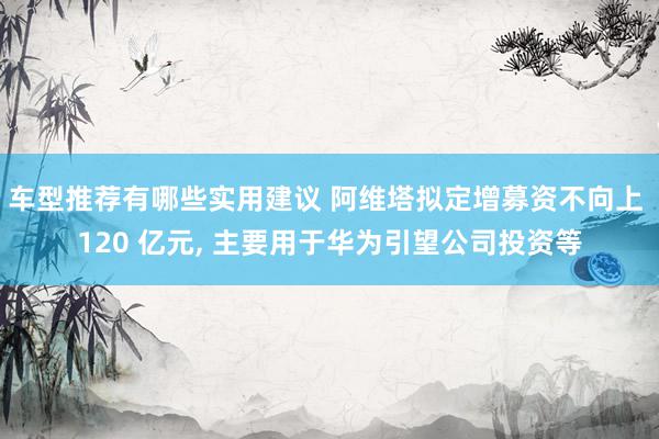 车型推荐有哪些实用建议 阿维塔拟定增募资不向上 120 亿元, 主要用于华为引望公司投资等