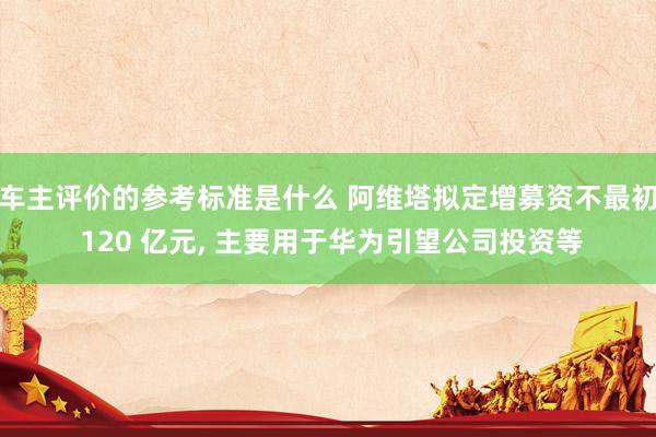 车主评价的参考标准是什么 阿维塔拟定增募资不最初 120 亿元, 主要用于华为引望公司投资等