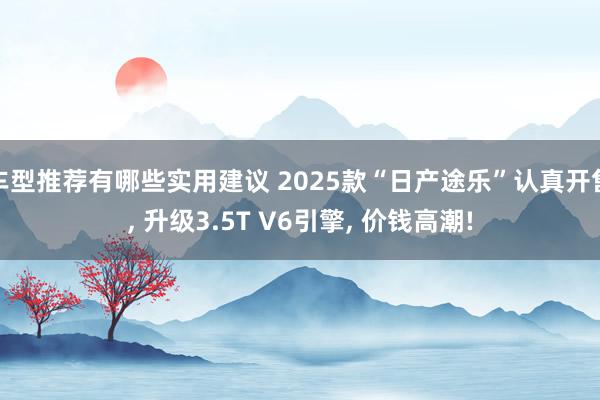 车型推荐有哪些实用建议 2025款“日产途乐”认真开售, 升级3.5T V6引擎, 价钱高潮!