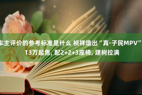 车主评价的参考标准是什么 祯祥造出“真·子民MPV”, 13万起售, 配2+2+3座椅, 建树拉满