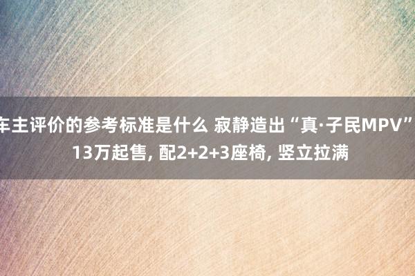 车主评价的参考标准是什么 寂静造出“真·子民MPV”, 13万起售, 配2+2+3座椅, 竖立拉满