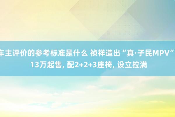 车主评价的参考标准是什么 祯祥造出“真·子民MPV”, 13万起售, 配2+2+3座椅, 设立拉满