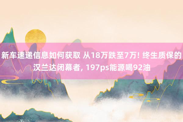 新车速递信息如何获取 从18万跌至7万! 终生质保的汉兰达闭幕者, 197ps能源喝92油