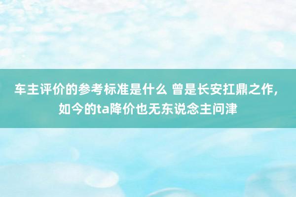 车主评价的参考标准是什么 曾是长安扛鼎之作, 如今的ta降价也无东说念主问津